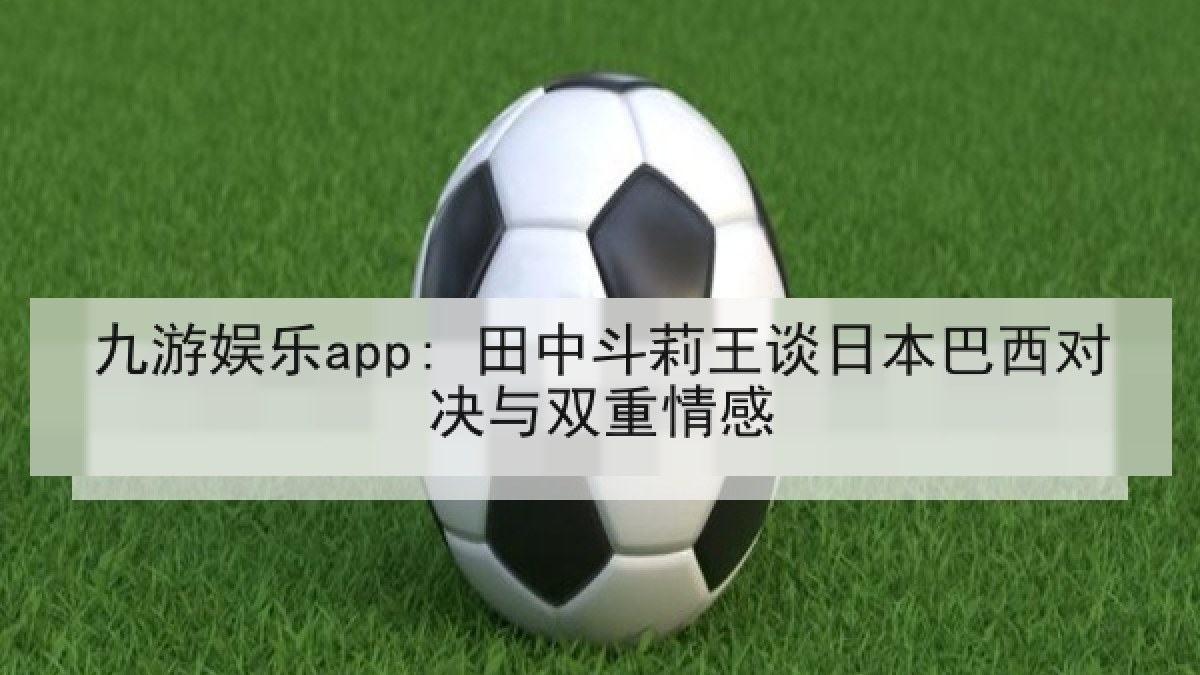 九游娱乐app: 田中斗莉王谈日本巴西对决与双重情感