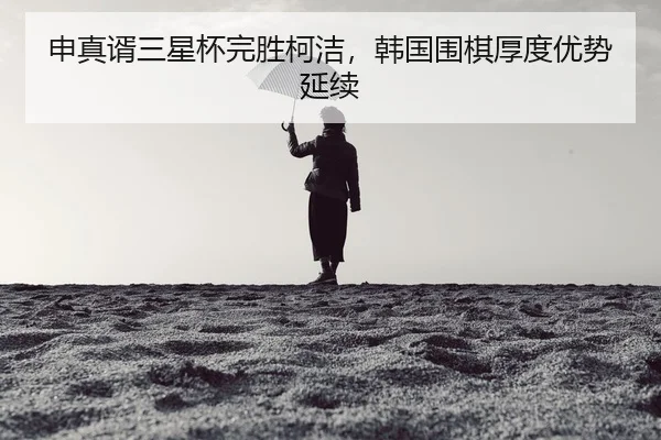 申真谞三星杯完胜柯洁，韩国围棋厚度优势延续