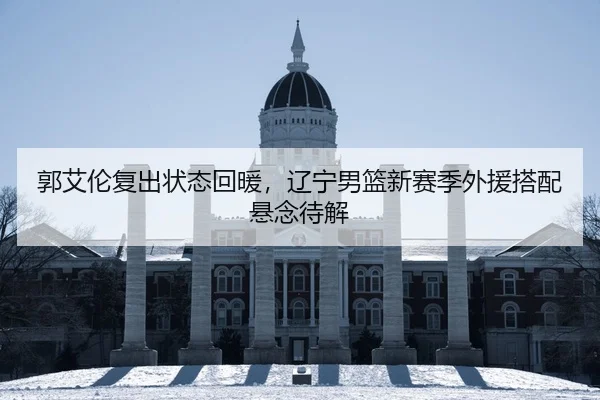 郭艾伦复出状态回暖，辽宁男篮新赛季外援搭配悬念待解