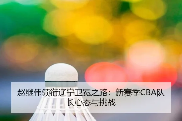 赵继伟领衔辽宁卫冕之路：新赛季CBA队长心态与挑战
