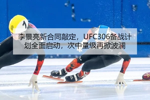 李景亮新合同敲定，UFC306备战计划全面启动，次中量级再掀波澜