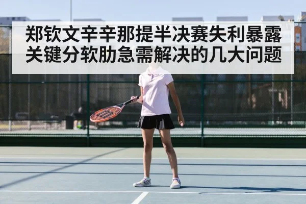 郑钦文辛辛那提半决赛失利暴露关键分软肋急需解决的几大问题