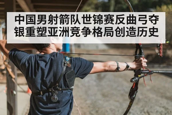 中国男射箭队世锦赛反曲弓夺银重塑亚洲竞争格局创造历史