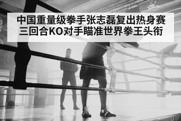 中国重量级拳手张志磊复出热身赛三回合KO对手瞄准世界拳王头衔
